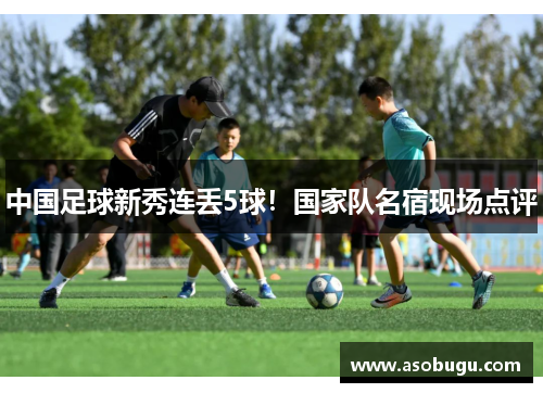 中国足球新秀连丢5球！国家队名宿现场点评